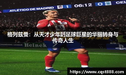 格列兹曼：从天才少年到足球巨星的华丽转身与传奇人生